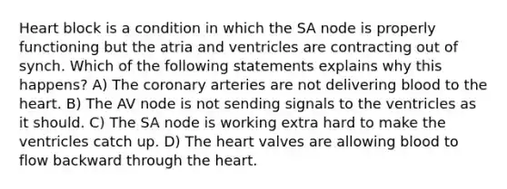 Heart block is a condition in which the SA node is properly functioning but the atria and ventricles are contracting out of synch. Which of the following statements explains why this happens? A) The coronary arteries are not delivering blood to the heart. B) The AV node is not sending signals to the ventricles as it should. C) The SA node is working extra hard to make the ventricles catch up. D) The heart valves are allowing blood to flow backward through the heart.