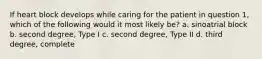 If heart block develops while caring for the patient in question 1, which of the following would it most likely be? a. sinoatrial block b. second degree, Type I c. second degree, Type II d. third degree, complete