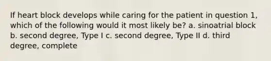 If heart block develops while caring for the patient in question 1, which of the following would it most likely be? a. sinoatrial block b. second degree, Type I c. second degree, Type II d. third degree, complete