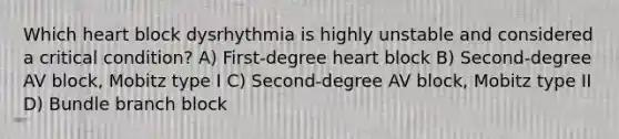 Which heart block dysrhythmia is highly unstable and considered a critical condition? A) First-degree heart block B) Second-degree AV block, Mobitz type I C) Second-degree AV block, Mobitz type II D) Bundle branch block