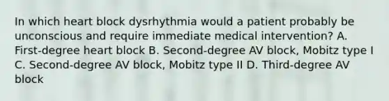 In which heart block dysrhythmia would a patient probably be unconscious and require immediate medical intervention? A. First-degree heart block B. Second-degree AV block, Mobitz type I C. Second-degree AV block, Mobitz type II D. Third-degree AV block