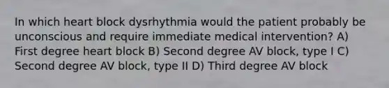 In which heart block dysrhythmia would the patient probably be unconscious and require immediate medical intervention? A) First degree heart block B) Second degree AV block, type I C) Second degree AV block, type II D) Third degree AV block