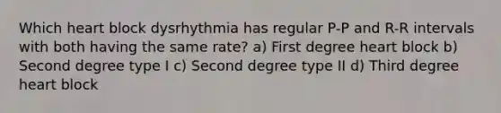 Which heart block dysrhythmia has regular P-P and R-R intervals with both having the same rate? a) First degree heart block b) Second degree type I c) Second degree type II d) Third degree heart block