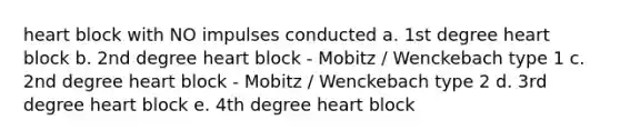 heart block with NO impulses conducted a. 1st degree heart block b. 2nd degree heart block - Mobitz / Wenckebach type 1 c. 2nd degree heart block - Mobitz / Wenckebach type 2 d. 3rd degree heart block e. 4th degree heart block