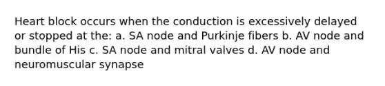 Heart block occurs when the conduction is excessively delayed or stopped at the: a. SA node and Purkinje fibers b. AV node and bundle of His c. SA node and mitral valves d. AV node and neuromuscular synapse