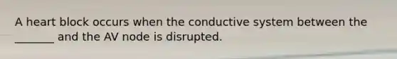 A heart block occurs when the conductive system between the _______ and the AV node is disrupted.