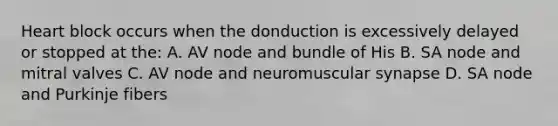 Heart block occurs when the donduction is excessively delayed or stopped at the: A. AV node and bundle of His B. SA node and mitral valves C. AV node and neuromuscular synapse D. SA node and Purkinje fibers