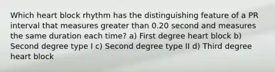 Which heart block rhythm has the distinguishing feature of a PR interval that measures <a href='https://www.questionai.com/knowledge/ktgHnBD4o3-greater-than' class='anchor-knowledge'>greater than</a> 0.20 second and measures the same duration each time? a) First degree heart block b) Second degree type I c) Second degree type II d) Third degree heart block