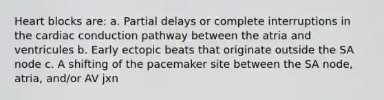 Heart blocks are: a. Partial delays or complete interruptions in the cardiac conduction pathway between the atria and ventricules b. Early ectopic beats that originate outside the SA node c. A shifting of the pacemaker site between the SA node, atria, and/or AV jxn