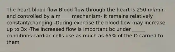 The heart blood flow Blood flow through the heart is 250 ml/min and controlled by a m____ mechanism- it remains relatively constant/changing -During exercise the blood flow may increase up to 3x -The increased flow is important bc under _____ conditions cardiac cells use as much as 65% of the O carried to them