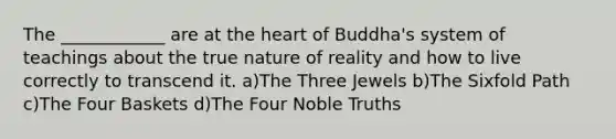 The ____________ are at the heart of Buddha's system of teachings about the true nature of reality and how to live correctly to transcend it. a)The Three Jewels b)The Sixfold Path c)The Four Baskets d)The Four Noble Truths