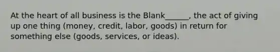 At the heart of all business is the Blank______, the act of giving up one thing (money, credit, labor, goods) in return for something else (goods, services, or ideas).