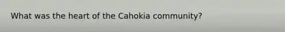 What was the heart of the Cahokia community?