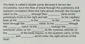 The heart is called a double pump because it serves two circulations, trace the flow of blood through the pulmonary and systemic circulation./From the right atrium through the tricuspid valve to the __________, through their __________ valve to the pulmonary trunk to the right and left __________, to the capillary beds of the __________, to the __________, to the __________ of the heart through the ___________ valve, to the ___________ through the ___________ valve, to the ___________ through the __________ semilunar valve, to the __________, to the systemic arteries, to the __________ of the body tissues, to the systemic veins, to the __________ and __________, which enter the right atrium of the heart.