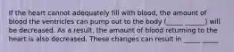 If the heart cannot adequately fill with blood, the amount of blood the ventricles can pump out to the body (_____ ______) will be decreased. As a result, the amount of blood returning to the heart is also decreased. These changes can result in _____ _____