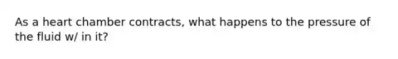 As a heart chamber contracts, what happens to the pressure of the fluid w/ in it?