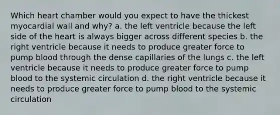 Which heart chamber would you expect to have the thickest myocardial wall and why? a. the left ventricle because the left side of the heart is always bigger across different species b. the right ventricle because it needs to produce greater force to pump blood through the dense capillaries of the lungs c. the left ventricle because it needs to produce greater force to pump blood to the systemic circulation d. the right ventricle because it needs to produce greater force to pump blood to the systemic circulation