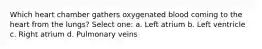 Which heart chamber gathers oxygenated blood coming to the heart from the lungs? Select one: a. Left atrium b. Left ventricle c. Right atrium d. Pulmonary veins
