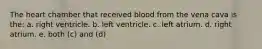 The heart chamber that received blood from the vena cava is the: a. right ventricle. b. left ventricle. c. left atrium. d. right atrium. e. both (c) and (d)