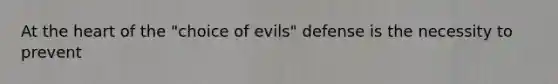 At the heart of the "choice of evils" defense is the necessity to prevent