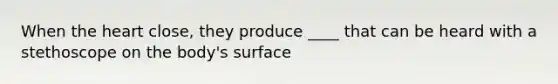 When the heart close, they produce ____ that can be heard with a stethoscope on the body's surface