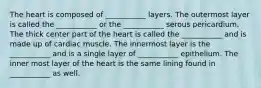 The heart is composed of ___________ layers. The outermost layer is called the ___________ or the ___________ serous pericardium. The thick center part of the heart is called the ___________ and is made up of cardiac muscle. The innermost layer is the ___________ and is a single layer of ___________ epithelium. The inner most layer of the heart is the same lining found in ___________ as well.