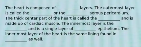 The heart is composed of ___________ layers. The outermost layer is called the ___________ or the ___________ serous pericardium. The thick center part of the heart is called the ___________ and is made up of cardiac muscle. The innermost layer is the ___________ and is a single layer of ___________ epithelium. The inner most layer of the heart is the same lining found in ___________ as well.