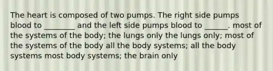 The heart is composed of two pumps. The right side pumps blood to ________ and the left side pumps blood to ______. most of the systems of the body; the lungs only the lungs only; most of the systems of the body all the body systems; all the body systems most body systems; the brain only