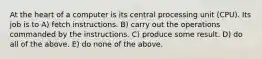 At the heart of a computer is its central processing unit (CPU). Its job is to A) fetch instructions. B) carry out the operations commanded by the instructions. C) produce some result. D) do all of the above. E) do none of the above.