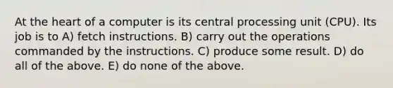 At the heart of a computer is its central processing unit (CPU). Its job is to A) fetch instructions. B) carry out the operations commanded by the instructions. C) produce some result. D) do all of the above. E) do none of the above.