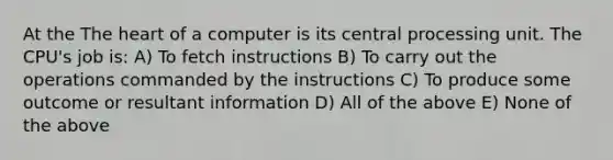 At the The heart of a computer is its central processing unit. The CPU's job is: A) To fetch instructions B) To carry out the operations commanded by the instructions C) To produce some outcome or resultant information D) All of the above E) None of the above