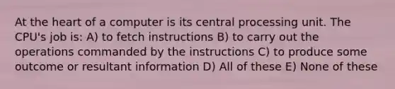 At the heart of a computer is its central processing unit. The CPU's job is: A) to fetch instructions B) to carry out the operations commanded by the instructions C) to produce some outcome or resultant information D) All of these E) None of these