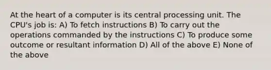 At the heart of a computer is its central processing unit. The CPU's job is: A) To fetch instructions B) To carry out the operations commanded by the instructions C) To produce some outcome or resultant information D) All of the above E) None of the above