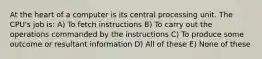 At the heart of a computer is its central processing unit. The CPU's job is: A) To fetch instructions B) To carry out the operations commanded by the instructions C) To produce some outcome or resultant information D) All of these E) None of these