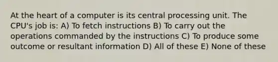 At the heart of a computer is its central processing unit. The CPU's job is: A) To fetch instructions B) To carry out the operations commanded by the instructions C) To produce some outcome or resultant information D) All of these E) None of these