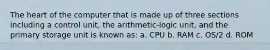 The heart of the computer that is made up of three sections including a control unit, the arithmetic-logic unit, and the primary storage unit is known as: a. CPU b. RAM c. OS/2 d. ROM