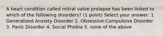 A heart condition called mitral valve prolapse has been linked to which of the following disorders? (1 point) Select your answer: 1. Generalized Anxiety Disorder 2. Obsessive-Compulsive Disorder 3. Panic Disorder 4. Social Phobia 5. none of the above