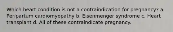 Which heart condition is not a contraindication for pregnancy? a. Peripartum cardiomyopathy b. Eisenmenger syndrome c. Heart transplant d. All of these contraindicate pregnancy.