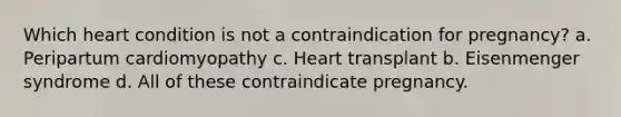 Which heart condition is not a contraindication for pregnancy? a. Peripartum cardiomyopathy c. Heart transplant b. Eisenmenger syndrome d. All of these contraindicate pregnancy.