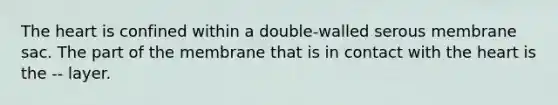 The heart is confined within a double-walled serous membrane sac. The part of the membrane that is in contact with the heart is the -- layer.