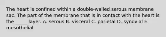 <a href='https://www.questionai.com/knowledge/kya8ocqc6o-the-heart' class='anchor-knowledge'>the heart</a> is confined within a double-walled serous membrane sac. The part of the membrane that is in contact with the heart is the _____ layer. A. serous B. visceral C. parietal D. synovial E. mesothelial