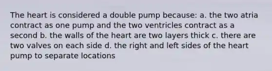 The heart is considered a double pump because: a. the two atria contract as one pump and the two ventricles contract as a second b. the walls of the heart are two layers thick c. there are two valves on each side d. the right and left sides of the heart pump to separate locations