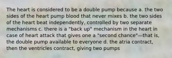 The heart is considered to be a double pump because a. the two sides of the heart pump blood that never mixes b. the two sides of the heart beat independently, controlled by two separate mechanisms c. there is a "back up" mechanism in the heart in case of heart attack that gives one a "second chance"—that is, the double pump available to everyone d. the atria contract, then the ventricles contract, giving two pumps