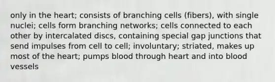 only in the heart; consists of branching cells (fibers), with single nuclei; cells form branching networks; cells connected to each other by intercalated discs, containing special gap junctions that send impulses from cell to cell; involuntary; striated, makes up most of the heart; pumps blood through heart and into blood vessels