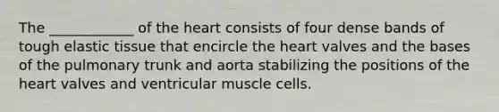 The ____________ of <a href='https://www.questionai.com/knowledge/kya8ocqc6o-the-heart' class='anchor-knowledge'>the heart</a> consists of four dense bands of tough elastic tissue that encircle the heart valves and the bases of the pulmonary trunk and aorta stabilizing the positions of the heart valves and ventricular muscle cells.