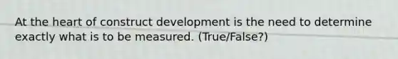 At the heart of construct development is the need to determine exactly what is to be measured. (True/False?)