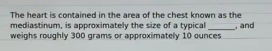 The heart is contained in the area of the chest known as the mediastinum, is approximately the size of a typical _______, and weighs roughly 300 grams or approximately 10 ounces