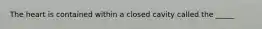 The heart is contained within a closed cavity called the _____