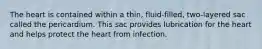 The heart is contained within a thin, fluid-filled, two-layered sac called the pericardium. This sac provides lubrication for the heart and helps protect the heart from infection.