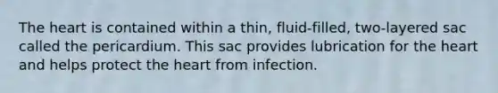 The heart is contained within a thin, fluid-filled, two-layered sac called the pericardium. This sac provides lubrication for the heart and helps protect the heart from infection.